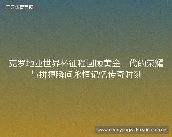 克罗地亚世界杯征程回顾黄金一代的荣耀与拼搏瞬间永恒记忆传奇时刻