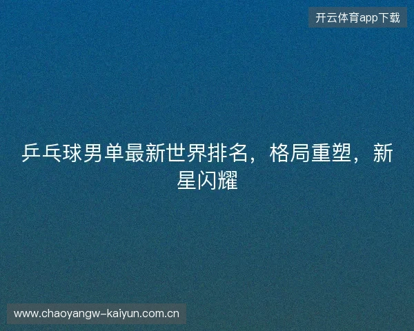 乒乓球男单最新世界排名，格局重塑，新星闪耀
